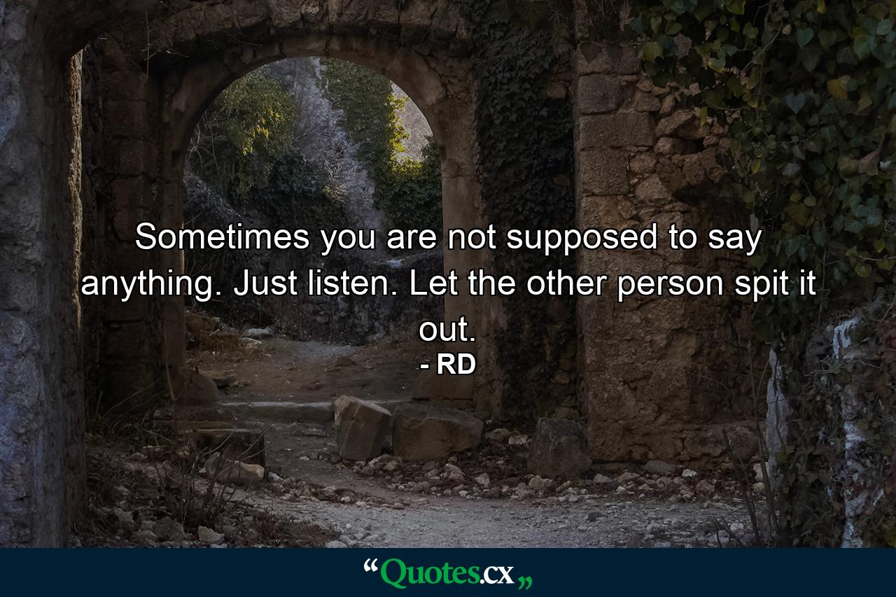 Sometimes you are not supposed to say anything. Just listen. Let the other person spit it out. - Quote by RD