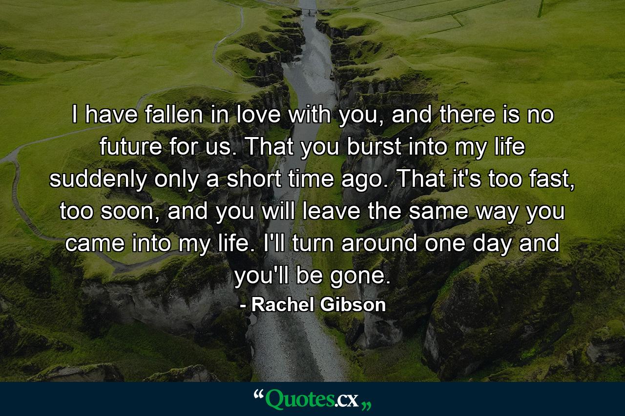 I have fallen in love with you, and there is no future for us. That you burst into my life suddenly only a short time ago. That it's too fast, too soon, and you will leave the same way you came into my life. I'll turn around one day and you'll be gone. - Quote by Rachel Gibson