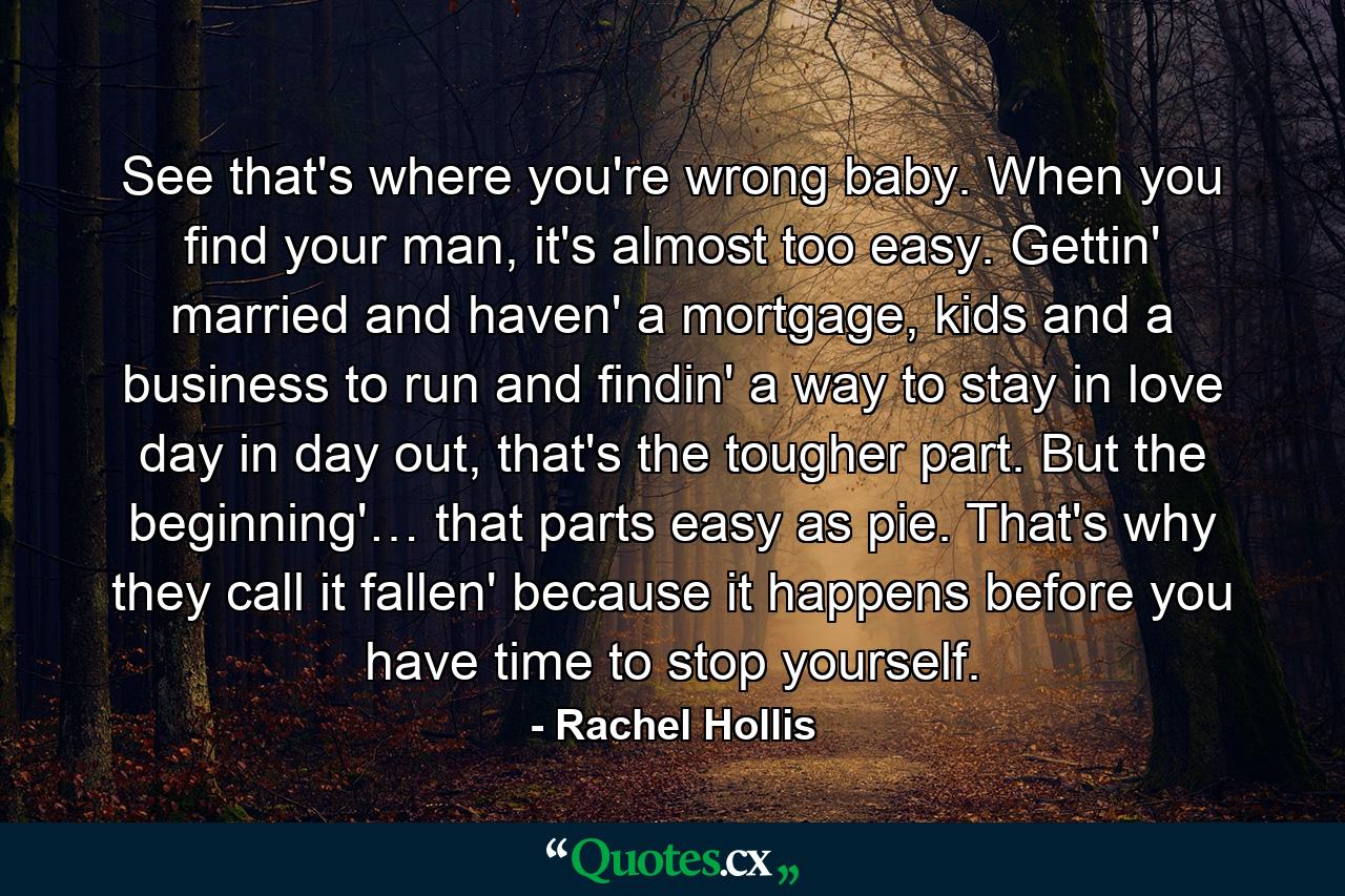 See that's where you're wrong baby. When you find your man, it's almost too easy. Gettin' married and haven' a mortgage, kids and a business to run and findin' a way to stay in love day in day out, that's the tougher part. But the beginning'… that parts easy as pie. That's why they call it fallen' because it happens before you have time to stop yourself. - Quote by Rachel Hollis