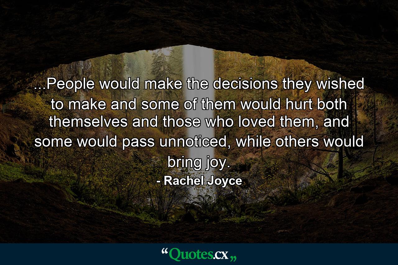 ...People would make the decisions they wished to make and some of them would hurt both themselves and those who loved them, and some would pass unnoticed, while others would bring joy. - Quote by Rachel Joyce