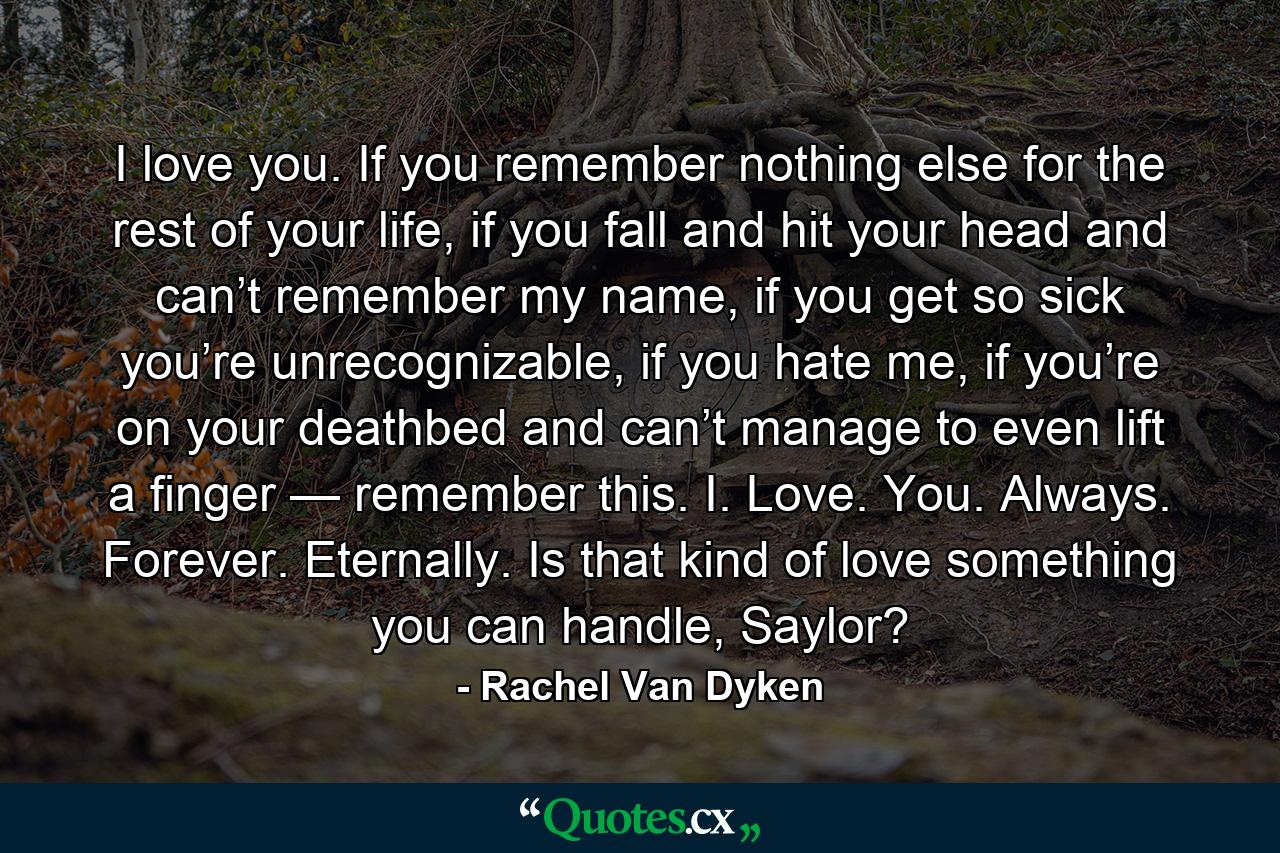 I love you. If you remember nothing else for the rest of your life, if you fall and hit your head and can’t remember my name, if you get so sick you’re unrecognizable, if you hate me, if you’re on your deathbed and can’t manage to even lift a finger — remember this. I. Love. You. Always. Forever. Eternally. Is that kind of love something you can handle, Saylor? - Quote by Rachel Van Dyken