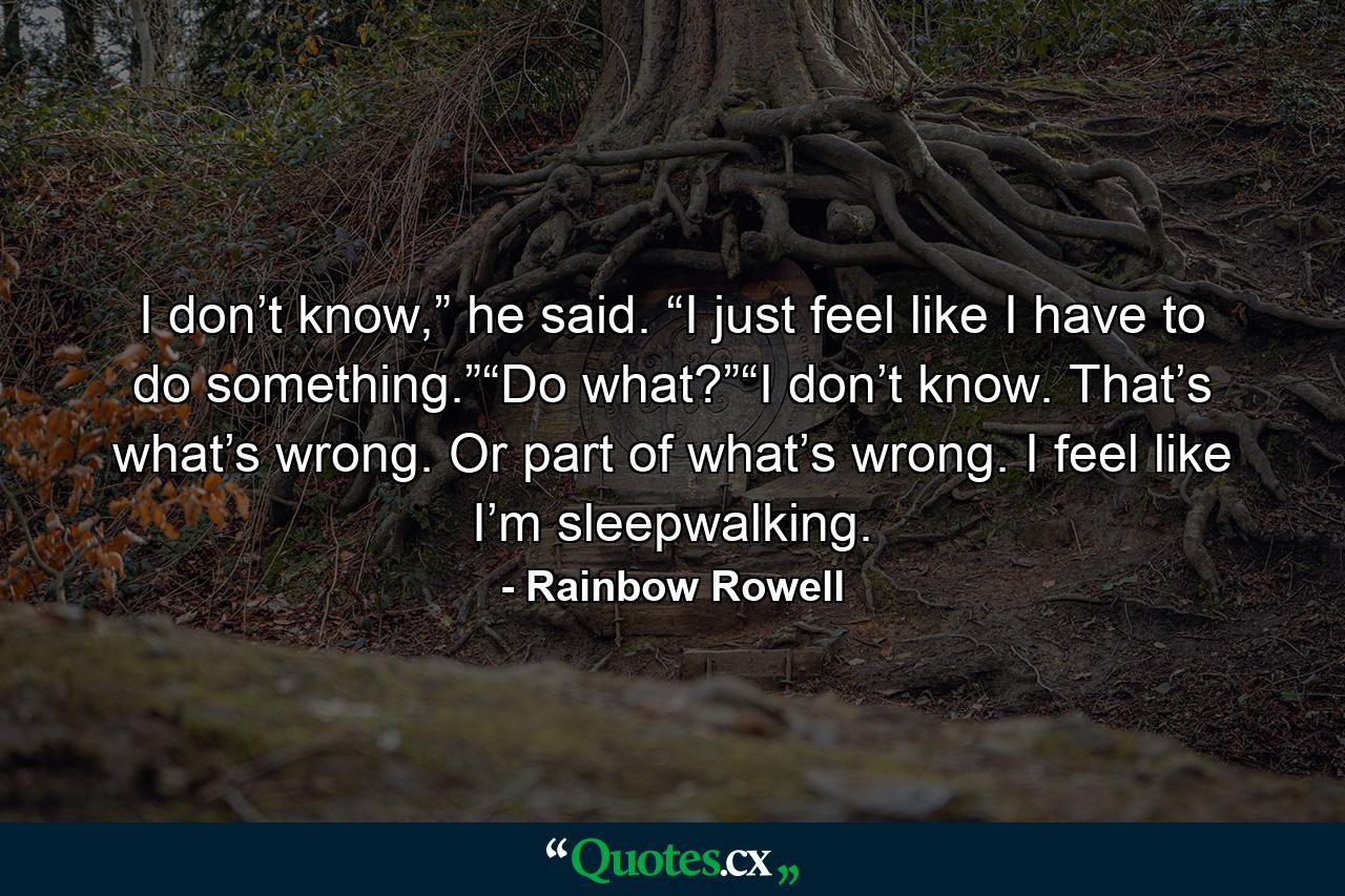 I don’t know,” he said. “I just feel like I have to do something.”“Do what?”“I don’t know. That’s what’s wrong. Or part of what’s wrong. I feel like I’m sleepwalking. - Quote by Rainbow Rowell