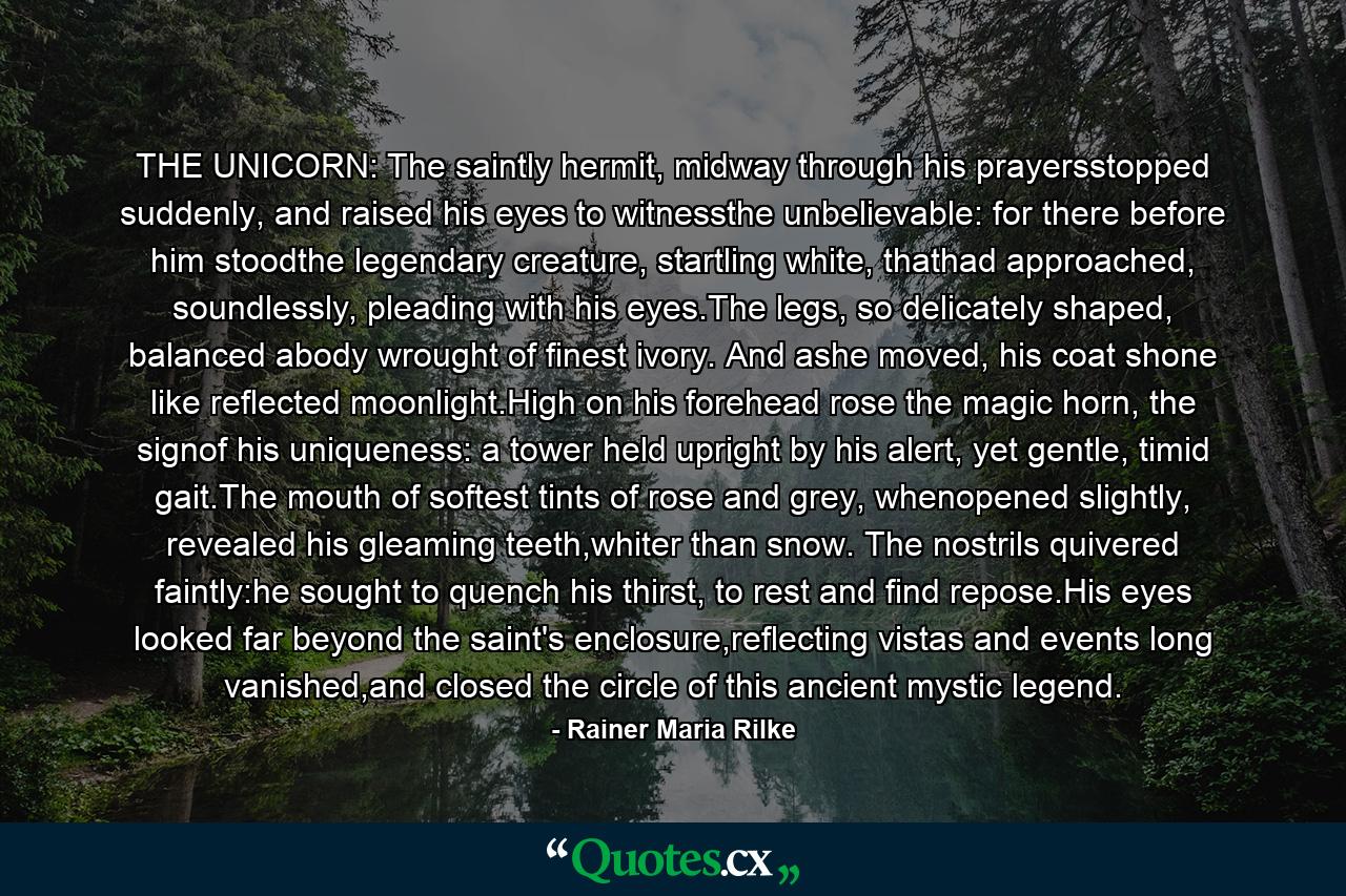 THE UNICORN: The saintly hermit, midway through his prayersstopped suddenly, and raised his eyes to witnessthe unbelievable: for there before him stoodthe legendary creature, startling white, thathad approached, soundlessly, pleading with his eyes.The legs, so delicately shaped, balanced abody wrought of finest ivory. And ashe moved, his coat shone like reflected moonlight.High on his forehead rose the magic horn, the signof his uniqueness: a tower held upright by his alert, yet gentle, timid gait.The mouth of softest tints of rose and grey, whenopened slightly, revealed his gleaming teeth,whiter than snow. The nostrils quivered faintly:he sought to quench his thirst, to rest and find repose.His eyes looked far beyond the saint's enclosure,reflecting vistas and events long vanished,and closed the circle of this ancient mystic legend. - Quote by Rainer Maria Rilke