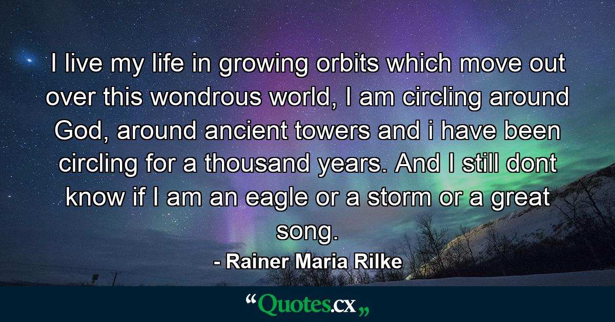 I live my life in growing orbits which move out over this wondrous world, I am circling around God, around ancient towers and i have been circling for a thousand years. And I still dont know if I am an eagle or a storm or a great song. - Quote by Rainer Maria Rilke