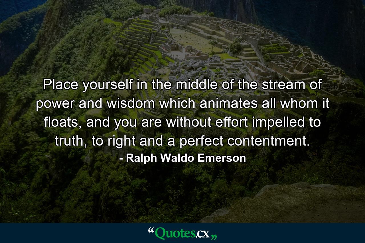 Place yourself in the middle of the stream of power and wisdom which animates all whom it floats, and you are without effort impelled to truth, to right and a perfect contentment. - Quote by Ralph Waldo Emerson