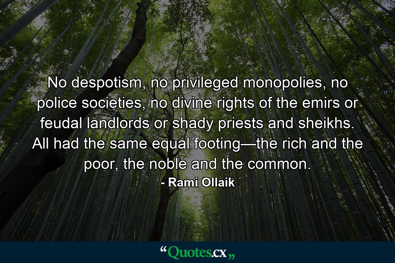 No despotism, no privileged monopolies, no police societies, no divine rights of the emirs or feudal landlords or shady priests and sheikhs. All had the same equal footing—the rich and the poor, the noble and the common. - Quote by Rami Ollaik