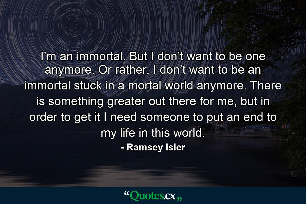 I’m an immortal. But I don’t want to be one anymore. Or rather, I don’t want to be an immortal stuck in a mortal world anymore. There is something greater out there for me, but in order to get it I need someone to put an end to my life in this world. - Quote by Ramsey Isler