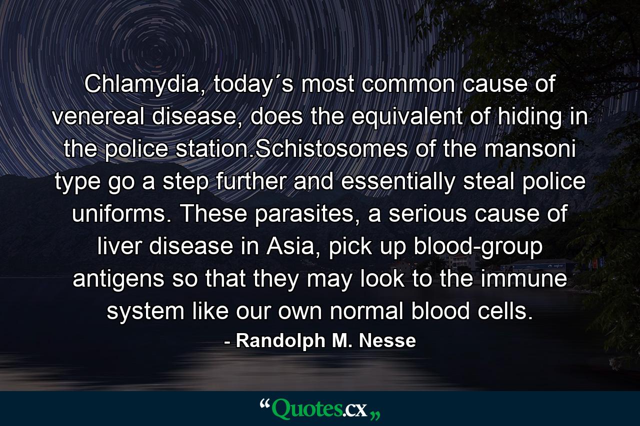 Chlamydia, today´s most common cause of venereal disease, does the equivalent of hiding in the police station.Schistosomes of the mansoni type go a step further and essentially steal police uniforms. These parasites, a serious cause of liver disease in Asia, pick up blood-group antigens so that they may look to the immune system like our own normal blood cells. - Quote by Randolph M. Nesse