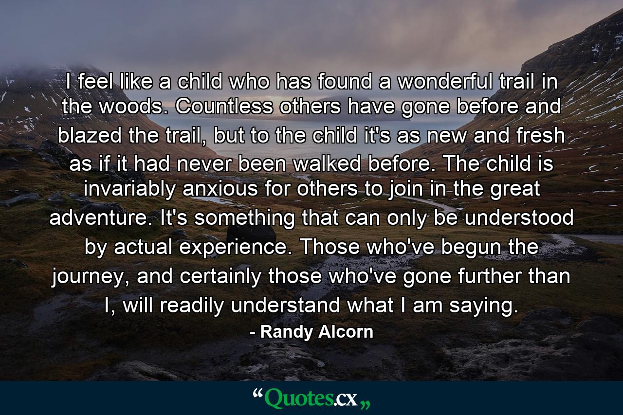 I feel like a child who has found a wonderful trail in the woods. Countless others have gone before and blazed the trail, but to the child it's as new and fresh as if it had never been walked before. The child is invariably anxious for others to join in the great adventure. It's something that can only be understood by actual experience. Those who've begun the journey, and certainly those who've gone further than I, will readily understand what I am saying. - Quote by Randy Alcorn