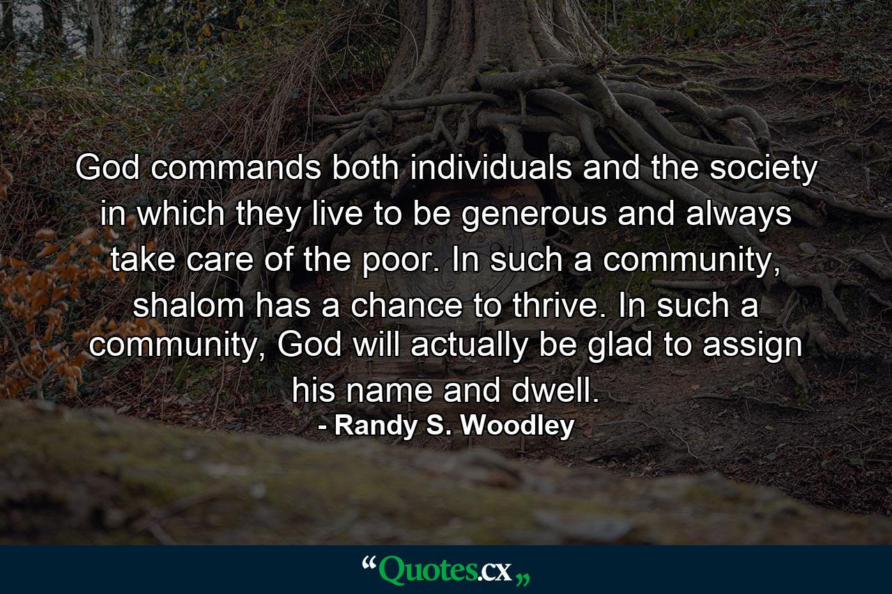 God commands both individuals and the society in which they live to be generous and always take care of the poor. In such a community, shalom has a chance to thrive. In such a community, God will actually be glad to assign his name and dwell. - Quote by Randy S. Woodley