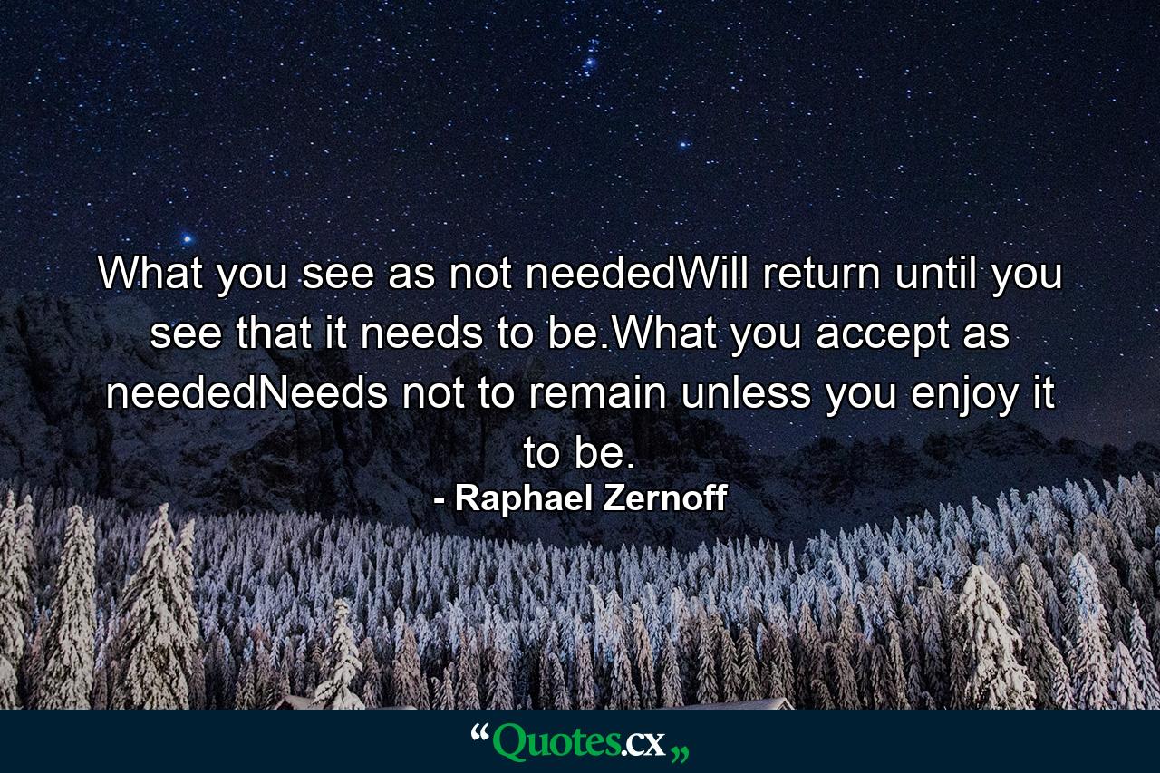 What you see as not neededWill return until you see that it needs to be.What you accept as neededNeeds not to remain unless you enjoy it to be. - Quote by Raphael Zernoff