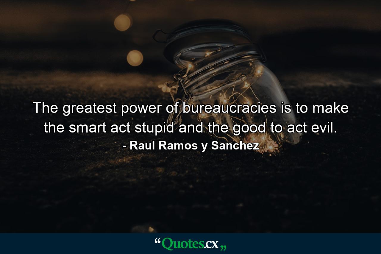 The greatest power of bureaucracies is to make the smart act stupid and the good to act evil. - Quote by Raul Ramos y Sanchez