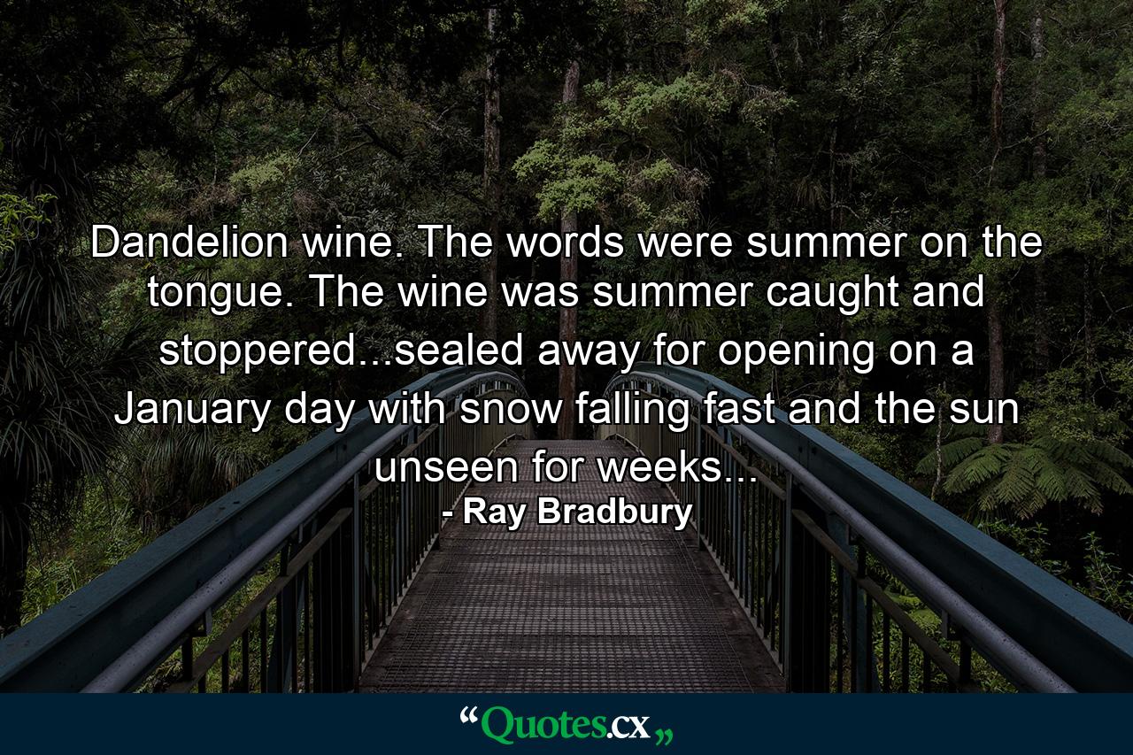 Dandelion wine. The words were summer on the tongue. The wine was summer caught and stoppered...sealed away for opening on a January day with snow falling fast and the sun unseen for weeks... - Quote by Ray Bradbury