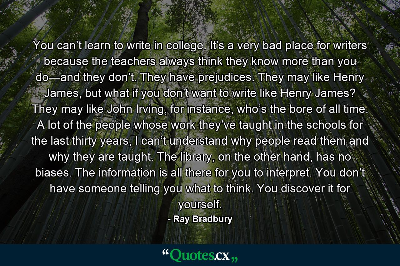 You can’t learn to write in college. It’s a very bad place for writers because the teachers always think they know more than you do—and they don’t. They have prejudices. They may like Henry James, but what if you don’t want to write like Henry James? They may like John Irving, for instance, who’s the bore of all time. A lot of the people whose work they’ve taught in the schools for the last thirty years, I can’t understand why people read them and why they are taught. The library, on the other hand, has no biases. The information is all there for you to interpret. You don’t have someone telling you what to think. You discover it for yourself. - Quote by Ray Bradbury