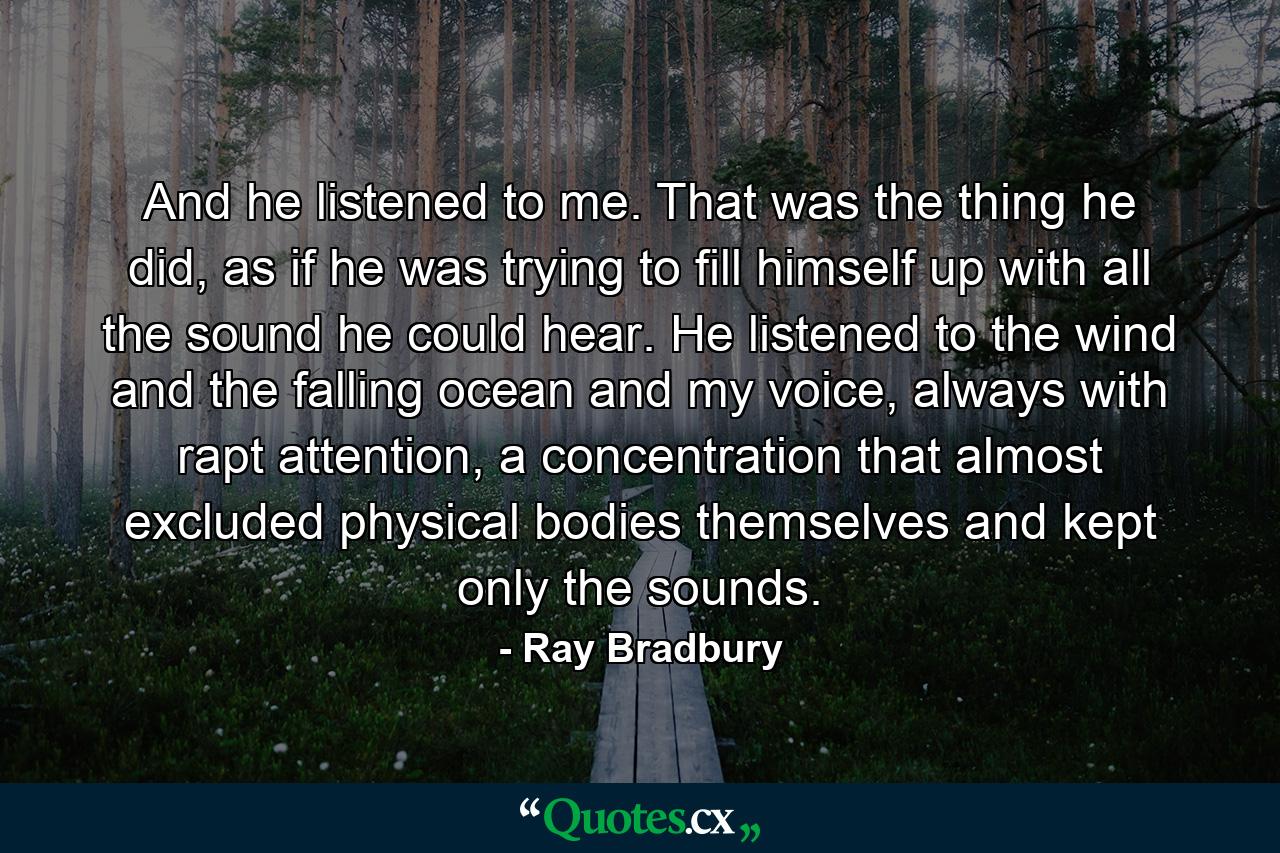 And he listened to me. That was the thing he did, as if he was trying to fill himself up with all the sound he could hear. He listened to the wind and the falling ocean and my voice, always with rapt attention, a concentration that almost excluded physical bodies themselves and kept only the sounds. - Quote by Ray Bradbury