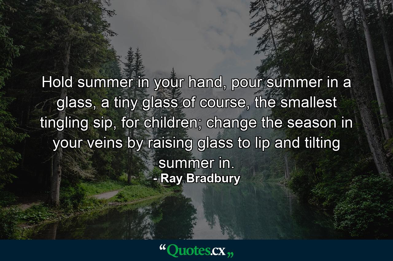 Hold summer in your hand, pour summer in a glass, a tiny glass of course, the smallest tingling sip, for children; change the season in your veins by raising glass to lip and tilting summer in. - Quote by Ray Bradbury