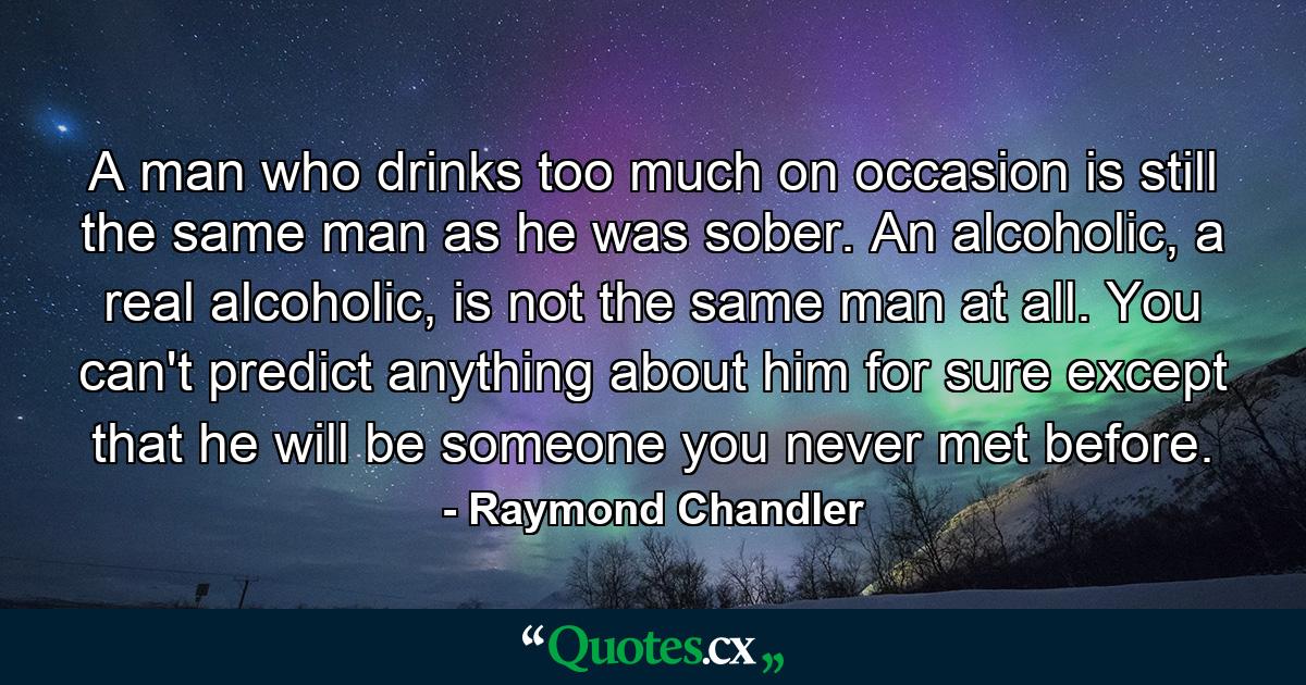 A man who drinks too much on occasion is still the same man as he was sober. An alcoholic, a real alcoholic, is not the same man at all. You can't predict anything about him for sure except that he will be someone you never met before. - Quote by Raymond Chandler