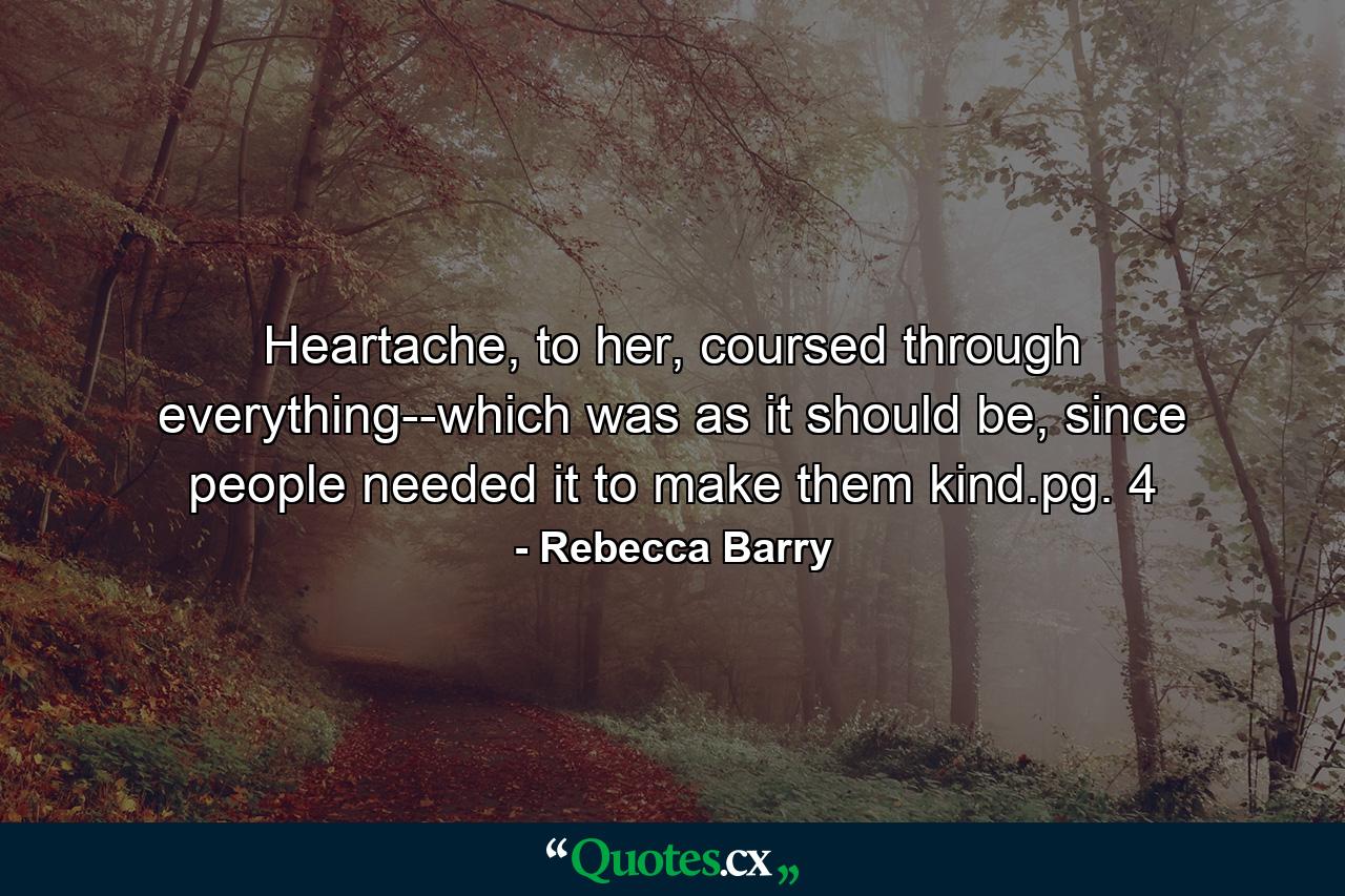 Heartache, to her, coursed through everything--which was as it should be, since people needed it to make them kind.pg. 4 - Quote by Rebecca Barry