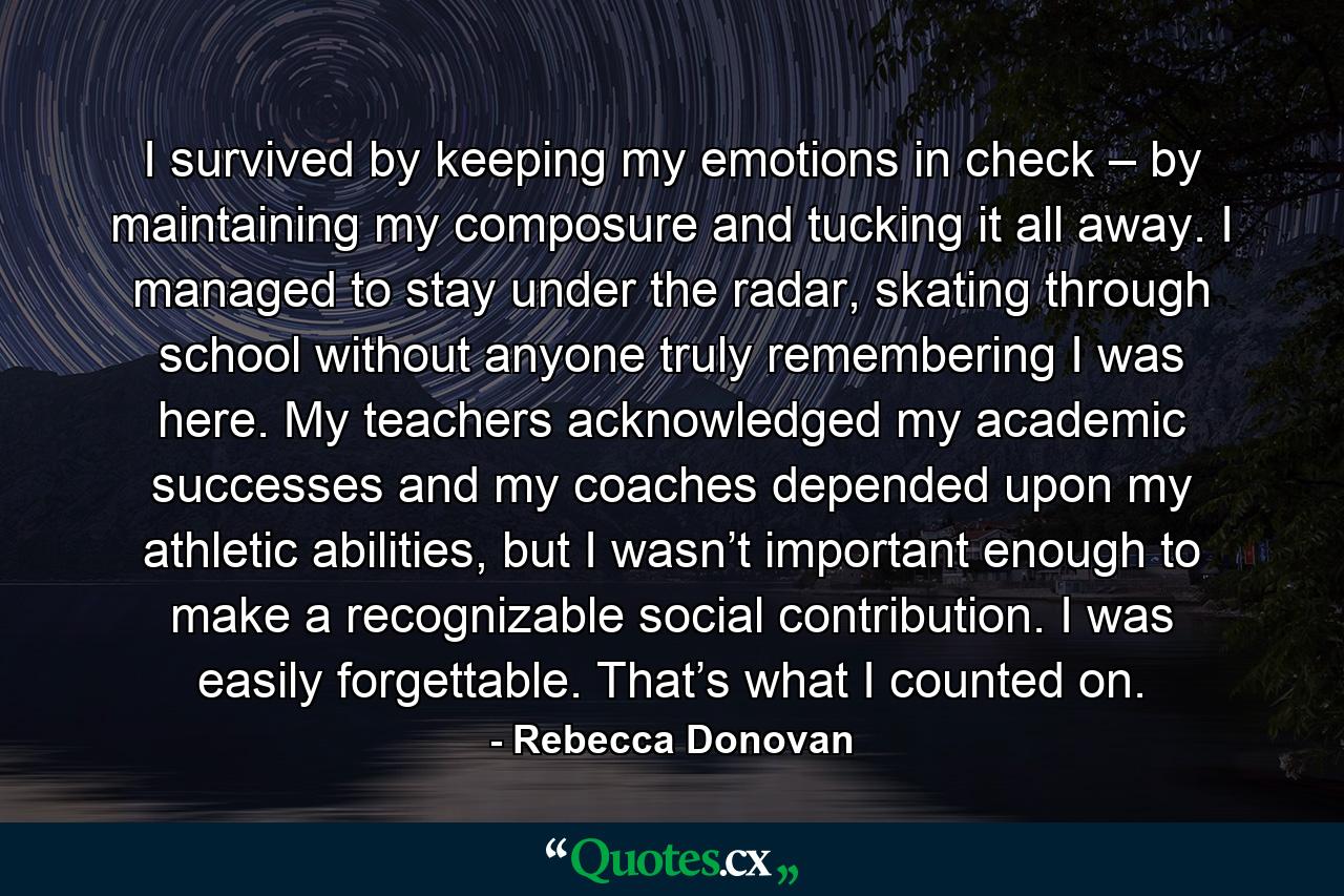 I survived by keeping my emotions in check – by maintaining my composure and tucking it all away. I managed to stay under the radar, skating through school without anyone truly remembering I was here. My teachers acknowledged my academic successes and my coaches depended upon my athletic abilities, but I wasn’t important enough to make a recognizable social contribution. I was easily forgettable. That’s what I counted on. - Quote by Rebecca Donovan