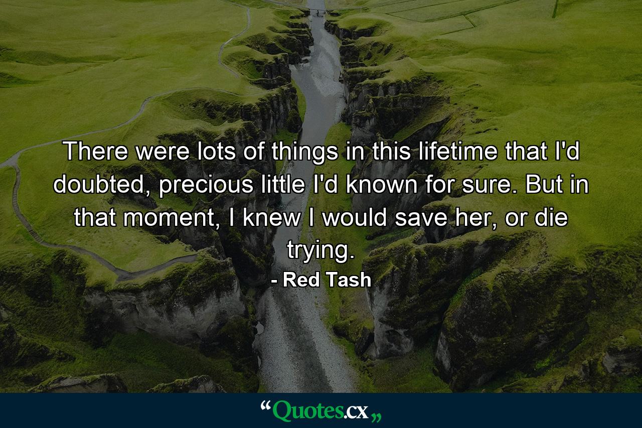 There were lots of things in this lifetime that I'd doubted, precious little I'd known for sure. But in that moment, I knew I would save her, or die trying. - Quote by Red Tash