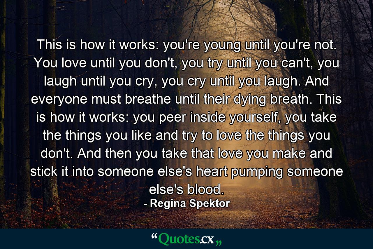 This is how it works: you're young until you're not. You love until you don't, you try until you can't, you laugh until you cry, you cry until you laugh. And everyone must breathe until their dying breath. This is how it works: you peer inside yourself, you take the things you like and try to love the things you don't. And then you take that love you make and stick it into someone else's heart pumping someone else's blood. - Quote by Regina Spektor