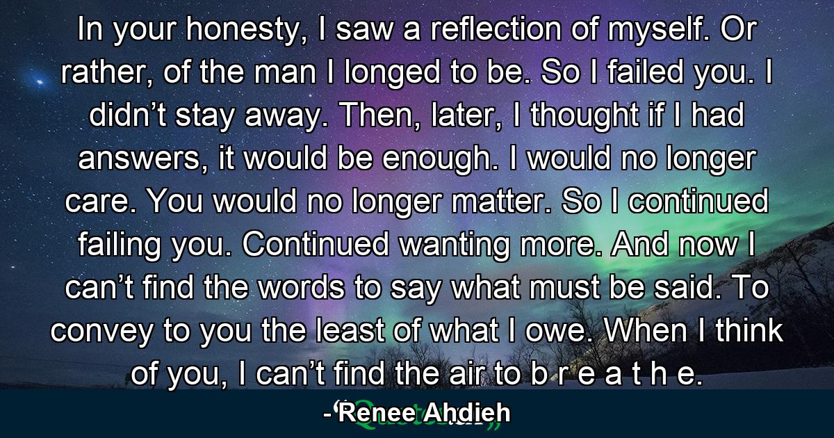 In your honesty, I saw a reflection of myself. Or rather, of the man I longed to be. So I failed you. I didn’t stay away. Then, later, I thought if I had answers, it would be enough. I would no longer care. You would no longer matter. So I continued failing you. Continued wanting more. And now I can’t find the words to say what must be said. To convey to you the least of what I owe. When I think of you, I can’t find the air to b r e a t h e. - Quote by Renee Ahdieh