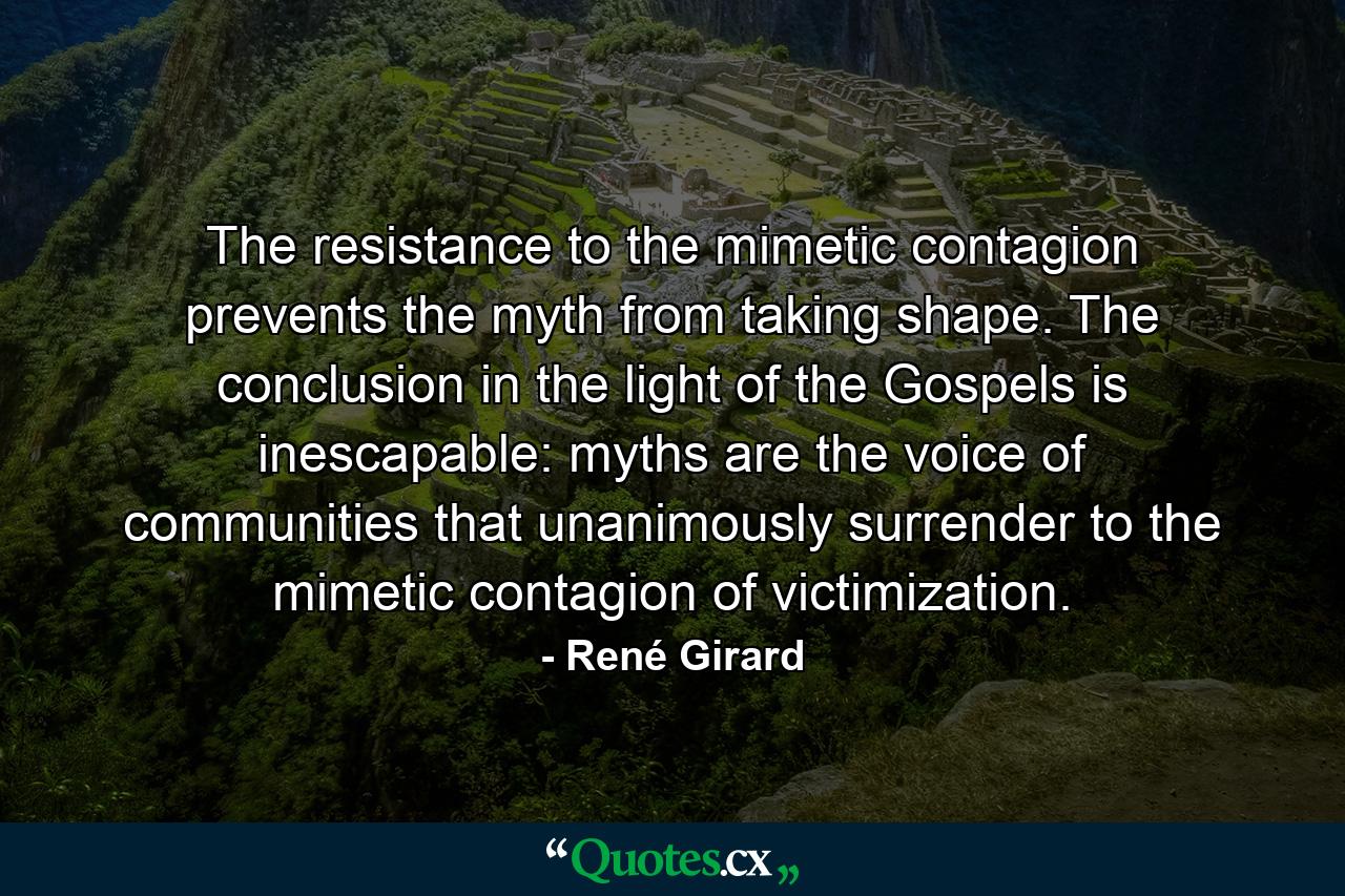 The resistance to the mimetic contagion prevents the myth from taking shape. The conclusion in the light of the Gospels is inescapable: myths are the voice of communities that unanimously surrender to the mimetic contagion of victimization. - Quote by René Girard