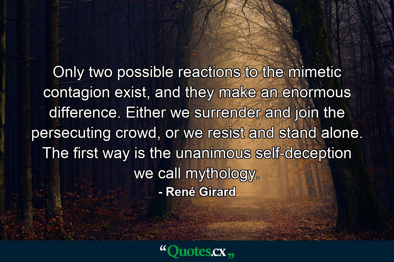 Only two possible reactions to the mimetic contagion exist, and they make an enormous difference. Either we surrender and join the persecuting crowd, or we resist and stand alone. The first way is the unanimous self-deception we call mythology. - Quote by René Girard