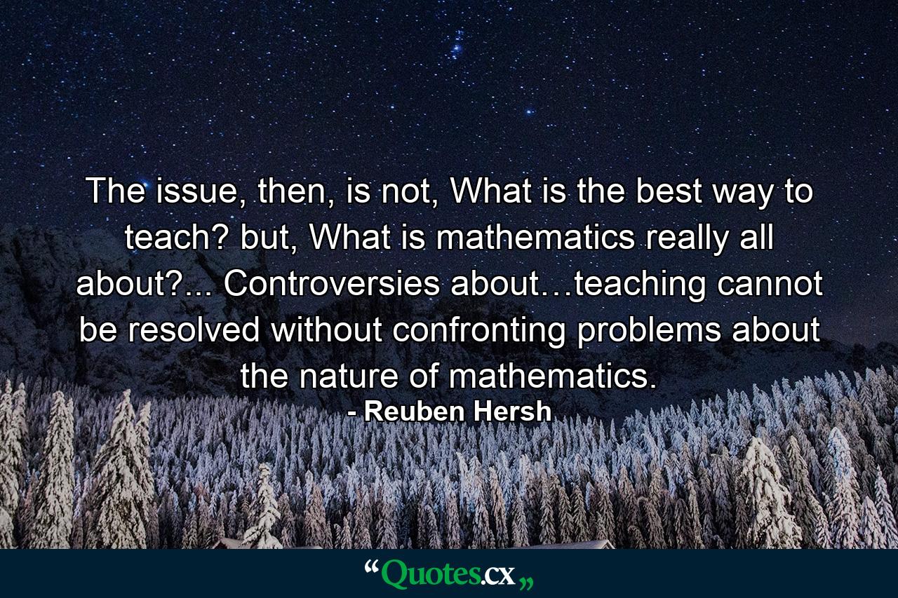 The issue, then, is not, What is the best way to teach? but, What is mathematics really all about?... Controversies about…teaching cannot be resolved without confronting problems about the nature of mathematics. - Quote by Reuben Hersh