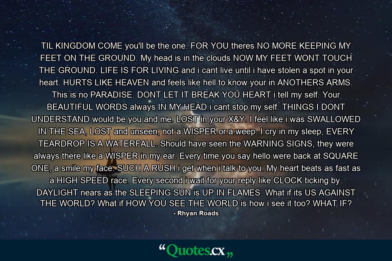 TIL KINGDOM COME you'll be the one. FOR YOU theres NO MORE KEEPING MY FEET ON THE GROUND. My head is in the clouds NOW MY FEET WONT TOUCH THE GROUND. LIFE IS FOR LIVING and i cant live until i have stolen a spot in your heart. HURTS LIKE HEAVEN and feels like hell to know your in ANOTHERS ARMS. This is no PARADISE. DONT LET IT BREAK YOU HEART i tell my self. Your BEAUTIFUL WORDS always IN MY HEAD i cant stop my self. THINGS I DONT UNDERSTAND would be you and me. LOST in your X&Y. I feel like i was SWALLOWED IN THE SEA, LOST and unseen, not a WISPER or a weep. I cry in my sleep, EVERY TEARDROP IS A WATERFALL. Should have seen the WARNING SIGNS, they were always there like a WISPER in my ear. Every time you say hello were back at SQUARE ONE, a smile my face. SUCH A RUSH i get when i talk to you. My heart beats as fast as a HIGH SPEED race. Every second i wait for your reply like CLOCK ticking by. DAYLIGHT nears as the SLEEPING SUN is UP IN FLAMES. What if its US AGAINST THE WORLD? What if HOW YOU SEE THE WORLD is how i see it too? WHAT IF? - Quote by Rhyan Roads