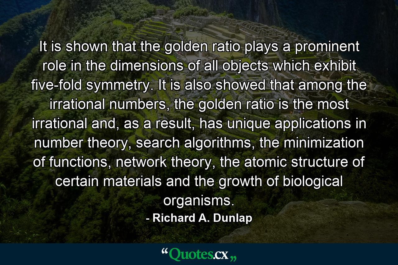 It is shown that the golden ratio plays a prominent role in the dimensions of all objects which exhibit five-fold symmetry. It is also showed that among the irrational numbers, the golden ratio is the most irrational and, as a result, has unique applications in number theory, search algorithms, the minimization of functions, network theory, the atomic structure of certain materials and the growth of biological organisms. - Quote by Richard A. Dunlap