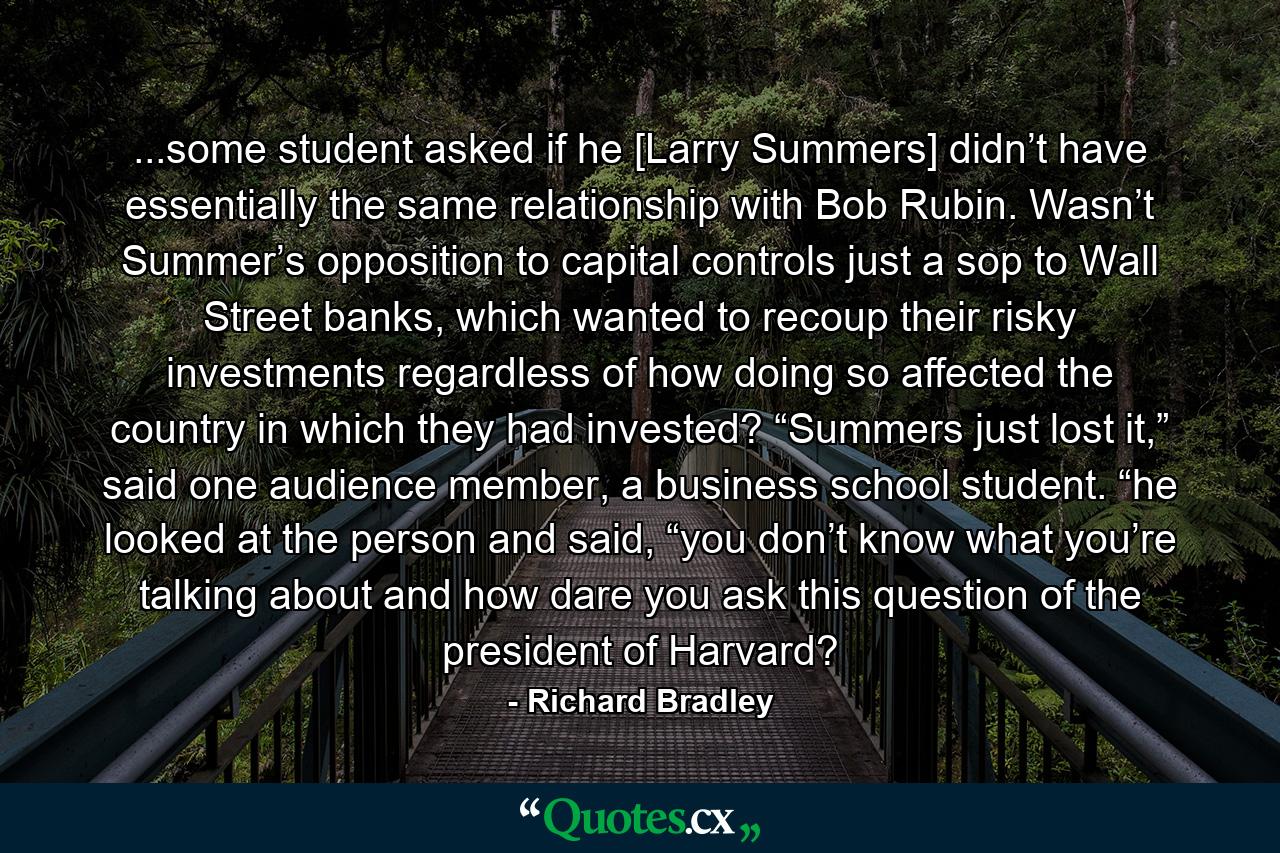 ...some student asked if he [Larry Summers] didn’t have essentially the same relationship with Bob Rubin. Wasn’t Summer’s opposition to capital controls just a sop to Wall Street banks, which wanted to recoup their risky investments regardless of how doing so affected the country in which they had invested? “Summers just lost it,” said one audience member, a business school student. “he looked at the person and said, “you don’t know what you’re talking about and how dare you ask this question of the president of Harvard? - Quote by Richard Bradley