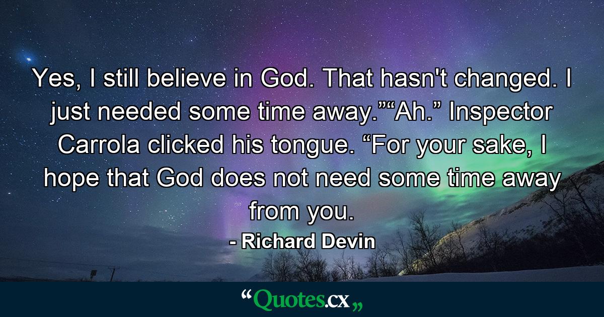 Yes, I still believe in God. That hasn't changed. I just needed some time away.”“Ah.” Inspector Carrola clicked his tongue. “For your sake, I hope that God does not need some time away from you. - Quote by Richard Devin