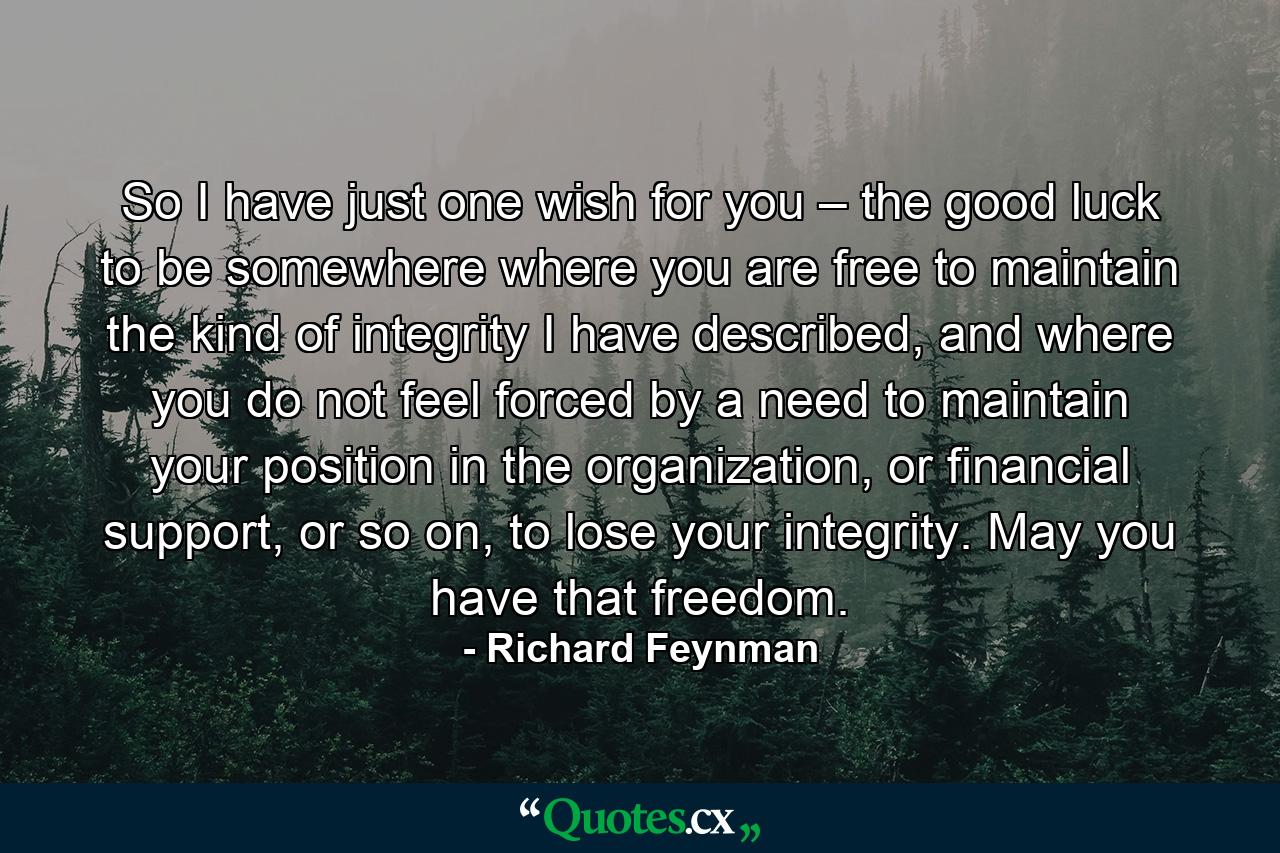 So I have just one wish for you – the good luck to be somewhere where you are free to maintain the kind of integrity I have described, and where you do not feel forced by a need to maintain your position in the organization, or financial support, or so on, to lose your integrity. May you have that freedom. - Quote by Richard Feynman