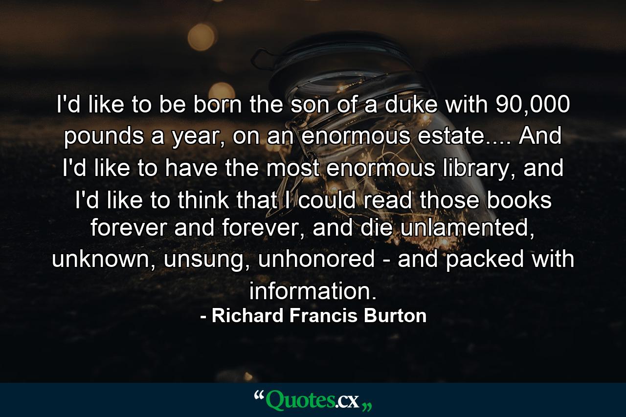 I'd like to be born the son of a duke with 90,000 pounds a year, on an enormous estate.... And I'd like to have the most enormous library, and I'd like to think that I could read those books forever and forever, and die unlamented, unknown, unsung, unhonored - and packed with information. - Quote by Richard Francis Burton