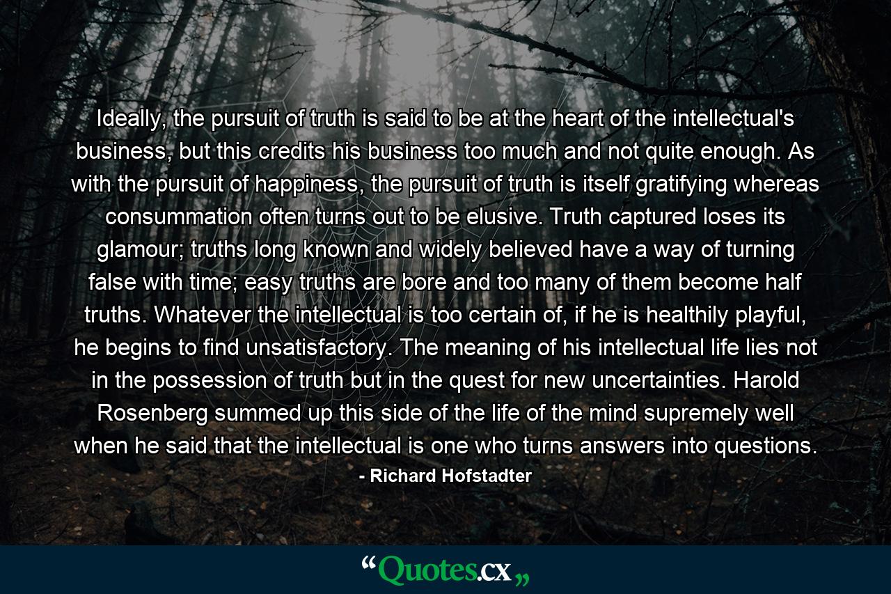 Ideally, the pursuit of truth is said to be at the heart of the intellectual's business, but this credits his business too much and not quite enough. As with the pursuit of happiness, the pursuit of truth is itself gratifying whereas consummation often turns out to be elusive. Truth captured loses its glamour; truths long known and widely believed have a way of turning false with time; easy truths are bore and too many of them become half truths. Whatever the intellectual is too certain of, if he is healthily playful, he begins to find unsatisfactory. The meaning of his intellectual life lies not in the possession of truth but in the quest for new uncertainties. Harold Rosenberg summed up this side of the life of the mind supremely well when he said that the intellectual is one who turns answers into questions. - Quote by Richard Hofstadter