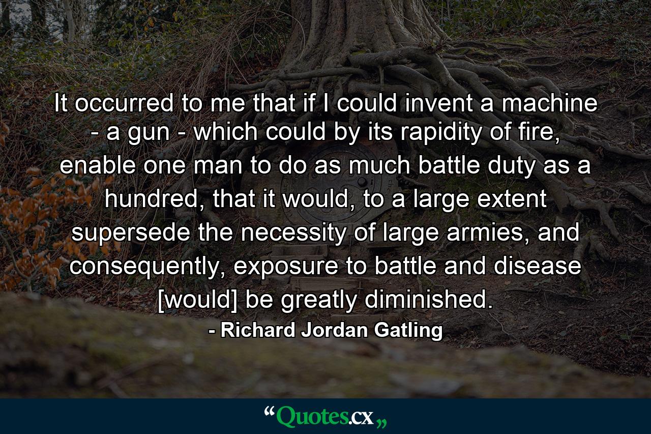 It occurred to me that if I could invent a machine - a gun - which could by its rapidity of fire, enable one man to do as much battle duty as a hundred, that it would, to a large extent supersede the necessity of large armies, and consequently, exposure to battle and disease [would] be greatly diminished. - Quote by Richard Jordan Gatling