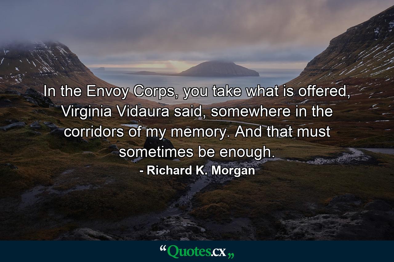 In the Envoy Corps, you take what is offered, Virginia Vidaura said, somewhere in the corridors of my memory. And that must sometimes be enough. - Quote by Richard K. Morgan