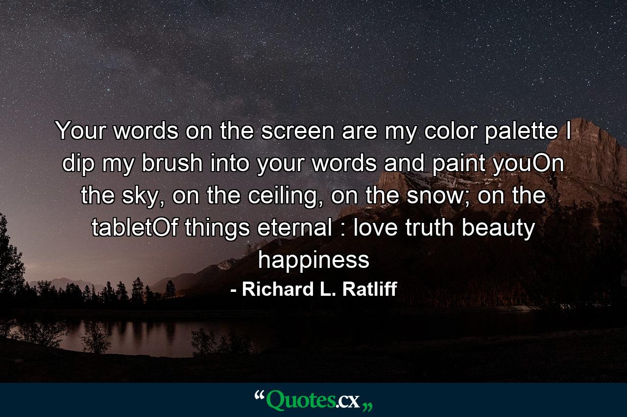 Your words on the screen are my color palette I dip my brush into your words and paint youOn the sky, on the ceiling, on the snow; on the tabletOf things eternal : love truth beauty happiness - Quote by Richard L. Ratliff