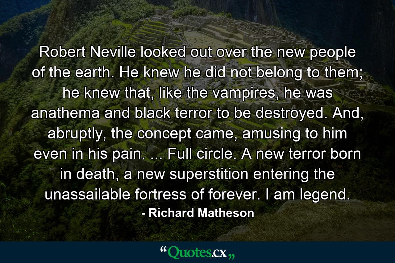 Robert Neville looked out over the new people of the earth. He knew he did not belong to them; he knew that, like the vampires, he was anathema and black terror to be destroyed. And, abruptly, the concept came, amusing to him even in his pain. ... Full circle. A new terror born in death, a new superstition entering the unassailable fortress of forever. I am legend. - Quote by Richard Matheson