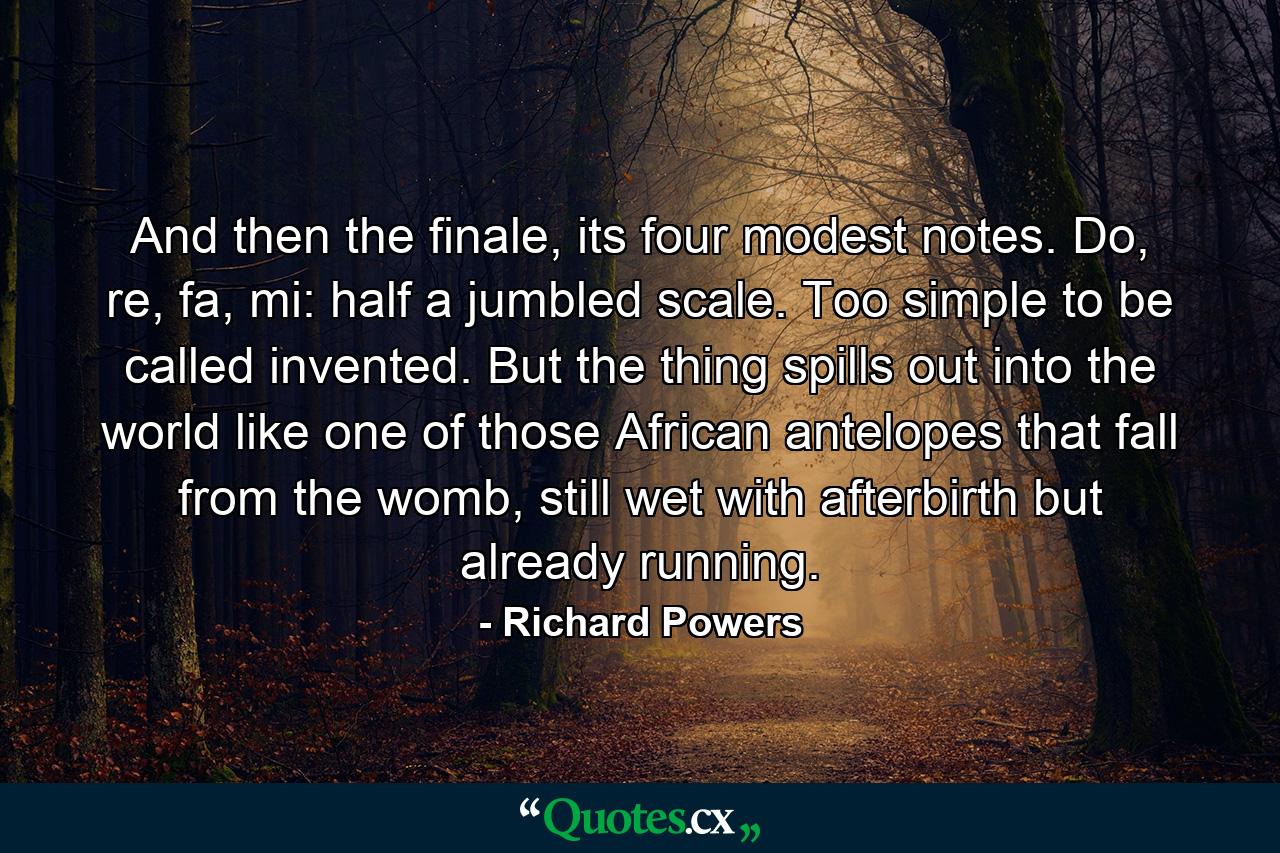 And then the finale, its four modest notes. Do, re, fa, mi: half a jumbled scale. Too simple to be called invented. But the thing spills out into the world like one of those African antelopes that fall from the womb, still wet with afterbirth but already running. - Quote by Richard Powers