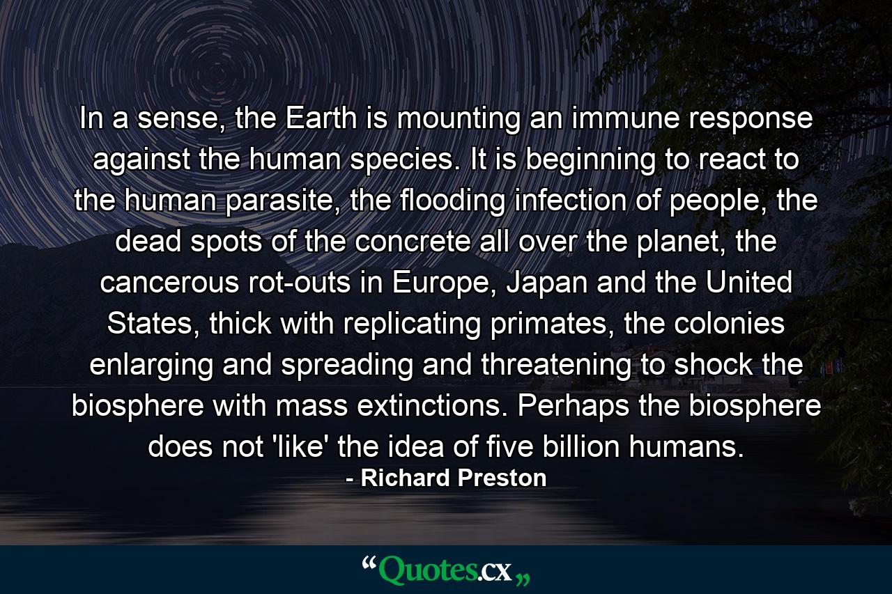 In a sense, the Earth is mounting an immune response against the human species. It is beginning to react to the human parasite, the flooding infection of people, the dead spots of the concrete all over the planet, the cancerous rot-outs in Europe, Japan and the United States, thick with replicating primates, the colonies enlarging and spreading and threatening to shock the biosphere with mass extinctions. Perhaps the biosphere does not 'like' the idea of five billion humans. - Quote by Richard Preston