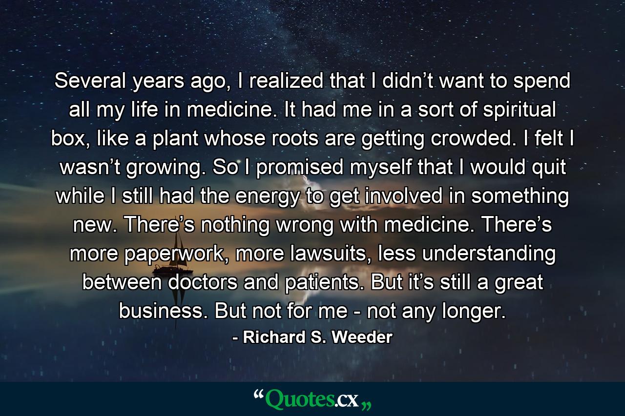 Several years ago, I realized that I didn’t want to spend all my life in medicine. It had me in a sort of spiritual box, like a plant whose roots are getting crowded. I felt I wasn’t growing. So I promised myself that I would quit while I still had the energy to get involved in something new. There’s nothing wrong with medicine. There’s more paperwork, more lawsuits, less understanding between doctors and patients. But it’s still a great business. But not for me - not any longer. - Quote by Richard S. Weeder