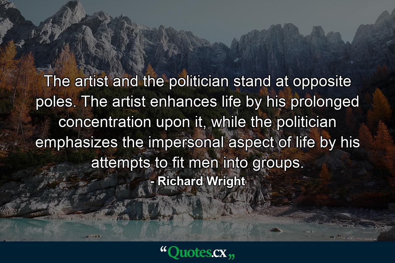 The artist and the politician stand at opposite poles. The artist enhances life by his prolonged concentration upon it, while the politician emphasizes the impersonal aspect of life by his attempts to fit men into groups. - Quote by Richard Wright