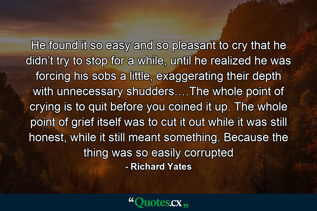 He found it so easy and so pleasant to cry that he didn’t try to stop for a while, until he realized he was forcing his sobs a little, exaggerating their depth with unnecessary shudders.…The whole point of crying is to quit before you coined it up. The whole point of grief itself was to cut it out while it was still honest, while it still meant something. Because the thing was so easily corrupted - Quote by Richard Yates