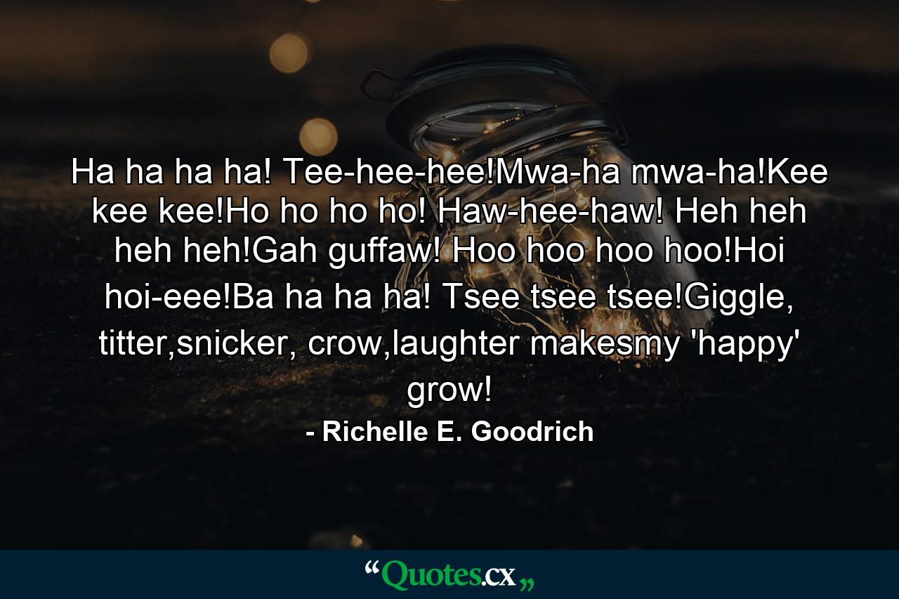 Ha ha ha ha! Tee-hee-hee!Mwa-ha mwa-ha!Kee kee kee!Ho ho ho ho! Haw-hee-haw! Heh heh heh heh!Gah guffaw! Hoo hoo hoo hoo!Hoi hoi-eee!Ba ha ha ha! Tsee tsee tsee!Giggle, titter,snicker, crow,laughter makesmy 'happy' grow! - Quote by Richelle E. Goodrich