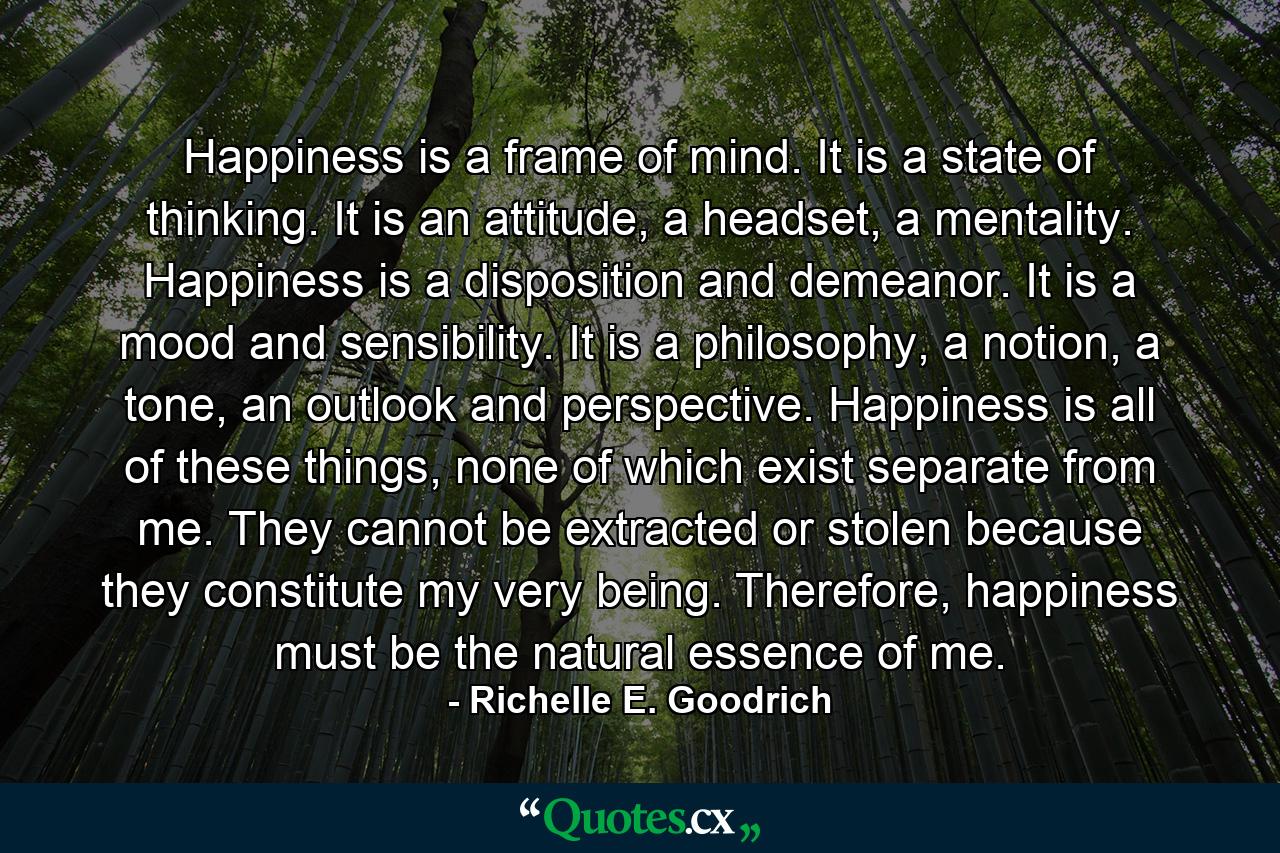 Happiness is a frame of mind. It is a state of thinking. It is an attitude, a headset, a mentality. Happiness is a disposition and demeanor. It is a mood and sensibility. It is a philosophy, a notion, a tone, an outlook and perspective. Happiness is all of these things, none of which exist separate from me. They cannot be extracted or stolen because they constitute my very being. Therefore, happiness must be the natural essence of me. - Quote by Richelle E. Goodrich