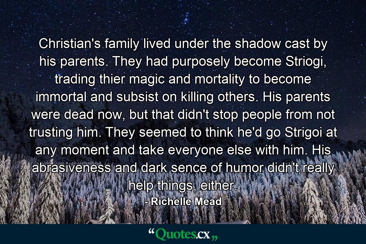 Christian's family lived under the shadow cast by his parents. They had purposely become Striogi, trading thier magic and mortality to become immortal and subsist on killing others. His parents were dead now, but that didn't stop people from not trusting him. They seemed to think he'd go Strigoi at any moment and take everyone else with him. His abrasiveness and dark sence of humor didn't really help things, either. - Quote by Richelle Mead