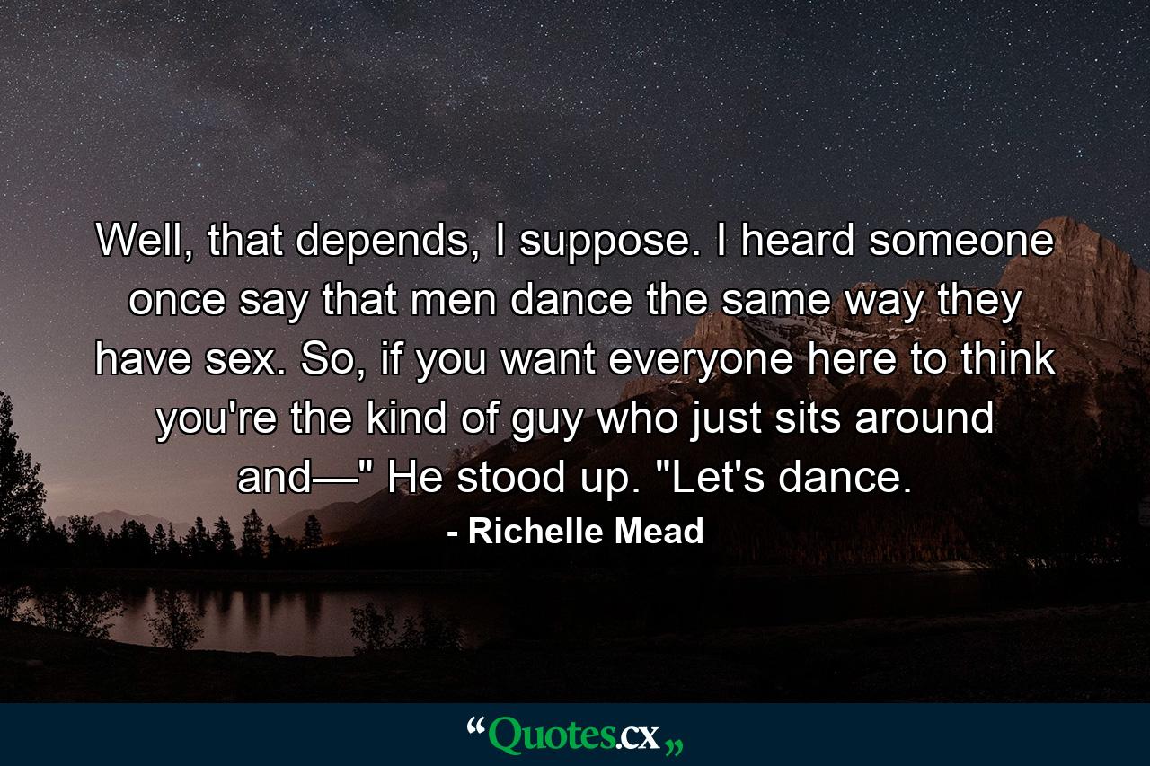 Well, that depends, I suppose. I heard someone once say that men dance the same way they have sex. So, if you want everyone here to think you're the kind of guy who just sits around and—