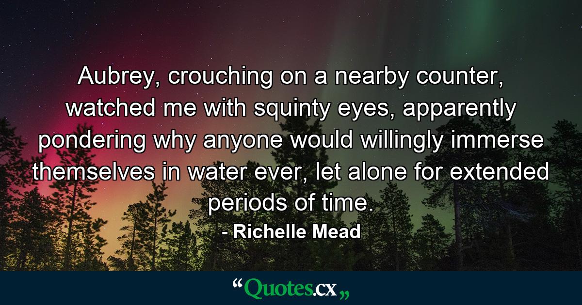 Aubrey, crouching on a nearby counter, watched me with squinty eyes, apparently pondering why anyone would willingly immerse themselves in water ever, let alone for extended periods of time. - Quote by Richelle Mead